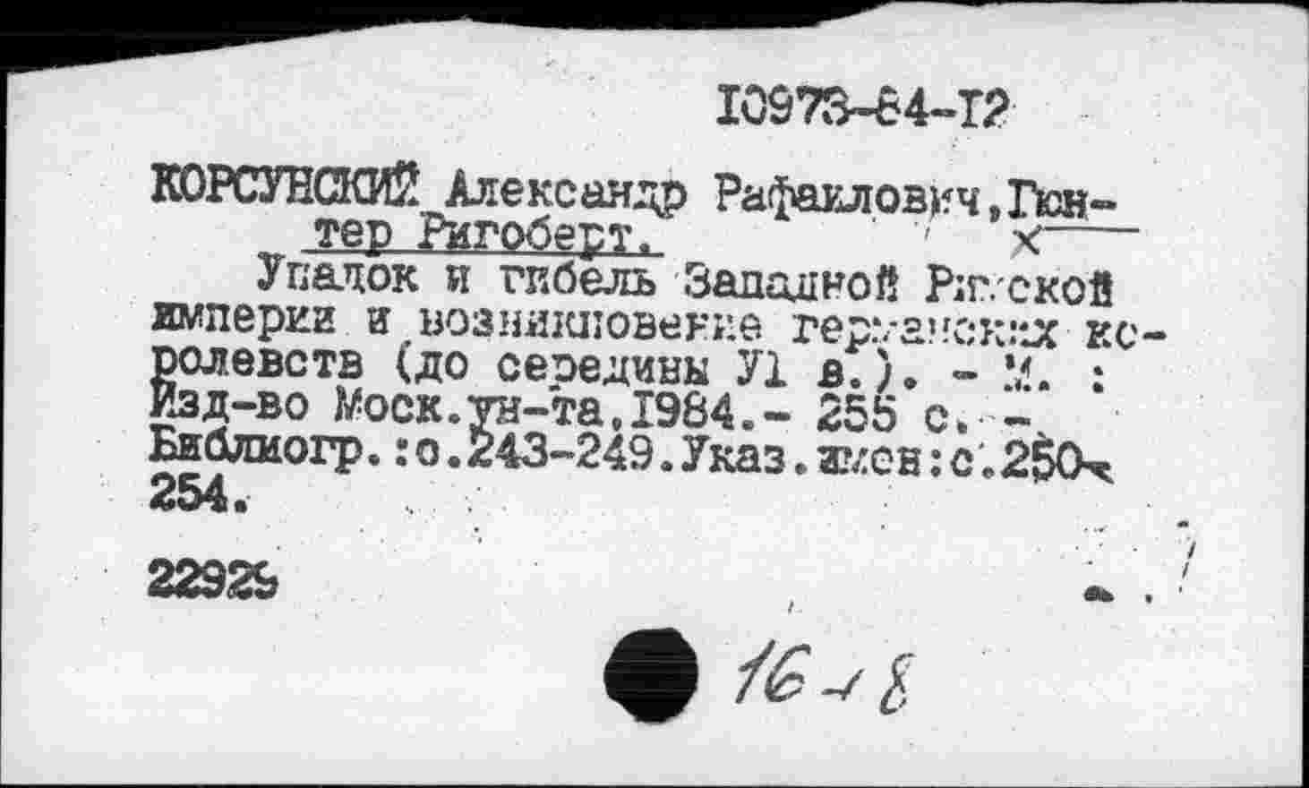 ﻿10973-84-12
КОРСУНСКИЙ Александр Рафаилович,Гюн~ тер Ригоберт,	' X-----
Упадок и гибель Западной Ріг. ской империи и возникновение гер.7ачск:*Јс королевств (до сеоедины У1 в.). - й. : Изд-во Wock.ун-та,1984.- 255 с. -Библиогр. : о.243-249. Указ. и?лсн : с ; 2$0х 254.
22929